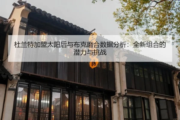 杜兰特加盟太阳后与布克磨合数据分析：全新组合的潜力与挑战